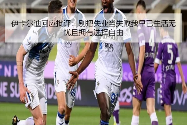 伊卡尔迪回应批评：别把失业当失败我早已生活无忧且拥有选择自由